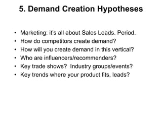 5. Demand Creation Hypotheses

•   Marketing: it‘s all about Sales Leads. Period.
•   How do competitors create demand?
•   How will you create demand in this vertical?
•   Who are influencers/recommenders?
•   Key trade shows? Industry groups/events?
•   Key trends where your product fits, leads?
 