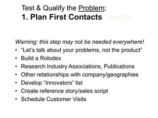 Test & Qualify the Problem:
  1. Plan First Contacts            ALWAYS


Warning: this step may not be needed everywhere!
• ―Let‘s talk about your problems, not the product‖
• Build a Rolodex
• Research Industry Associations, Publications
• Other relationships with company/geographies
• Develop ―Innovators‖ list
• Create reference story/sales script
• Schedule Customer Visits
 