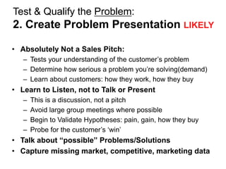 Test & Qualify the Problem:
2. Create Problem Presentation LIKELY

• Absolutely Not a Sales Pitch:
   – Tests your understanding of the customer‘s problem
   – Determine how serious a problem you‘re solving(demand)
   – Learn about customers: how they work, how they buy
• Learn to Listen, not to Talk or Present
   –   This is a discussion, not a pitch
   –   Avoid large group meetings where possible
   –   Begin to Validate Hypotheses: pain, gain, how they buy
   –   Probe for the customer‘s ‗win‘
• Talk about “possible” Problems/Solutions
• Capture missing market, competitive, marketing data
 