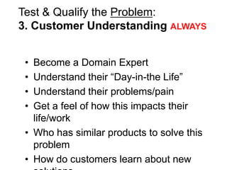 Test & Qualify the Problem:
3. Customer Understanding ALWAYS


 • Become a Domain Expert
 • Understand their ―Day-in-the Life‖
 • Understand their problems/pain
 • Get a feel of how this impacts their
   life/work
 • Who has similar products to solve this
   problem
 • How do customers learn about new
 