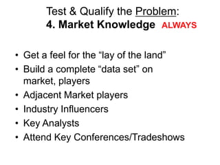 Test & Qualify the Problem:
      4. Market Knowledge ALWAYS

• Get a feel for the ―lay of the land‖
• Build a complete ―data set‖ on
  market, players
• Adjacent Market players
• Industry Influencers
• Key Analysts
• Attend Key Conferences/Tradeshows
 