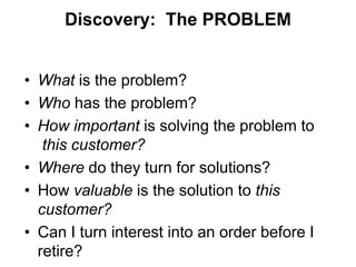Discovery: The PROBLEM


• What is the problem?
• Who has the problem?
• How important is solving the problem to
   this customer?
• Where do they turn for solutions?
• How valuable is the solution to this
  customer?
• Can I turn interest into an order before I
  retire?
 