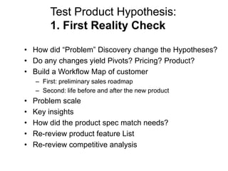 Test Product Hypothesis:
         1. First Reality Check

• How did ―Problem‖ Discovery change the Hypotheses?
• Do any changes yield Pivots? Pricing? Product?
• Build a Workflow Map of customer
    – First: preliminary sales roadmap
    – Second: life before and after the new product
•   Problem scale
•   Key insights
•   How did the product spec match needs?
•   Re-review product feature List
•   Re-review competitive analysis
 