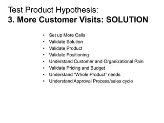 Test Product Hypothesis:
3. More Customer Visits: SOLUTION
        •   Set up More Calls
        •   Validate Solution
        •   Validate Product
        •   Validate Positioning
        •   Understand Customer and Organizational Pain
        •   Validate Pricing and Budget
        •   Understand ―Whole Product‖ needs
        •   Understand Approval Process/sales cycle
 