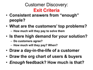 Customer Discovery:
               Exit Criteria
• Consistent answers from “enough”
  people?
• What are the customers’ top problems?
  – How much will they pay to solve them
• Is there high demand for your solution?
  – Do customers agree?
  – How much will they pay? When?
• Draw a day-in-the-life of a customer
• Draw the org chart of users & buyers
• Enough feedback? How much is that?
 