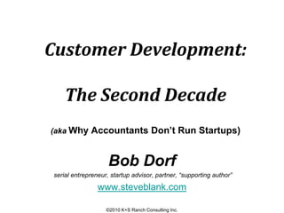 Customer Development:

    The Second Decade
(aka Why Accountants Don’t Run Startups)



                    Bob Dorf
serial entrepreneur, startup advisor, partner, “supporting author”

                www.steveblank.com

                   ©2010 K+S Ranch Consulting Inc.
 