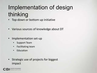 Implementation of design
thinking
• Top-down or bottom up initiative

• Various sources of knowledge about DT

• Implementation set-up
   • Support Team
   • Facilitating team
   • Education


• Strategic use of projects for biggest
  impact
 