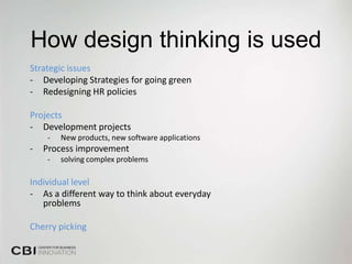 How design thinking is used
Strategic issues
- Developing Strategies for going green
- Redesigning HR policies

Projects
- Development projects
    -   New products, new software applications
-   Process improvement
    -   solving complex problems

Individual level
- As a different way to think about everyday
   problems

Cherry picking
 