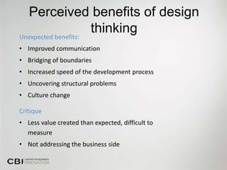 Perceived benefits of design
Unexpected benefits:
                     thinking
• Improved communication
• Bridging of boundaries
• Increased speed of the development process
• Uncovering structural problems
• Culture change

Critique
• Less value created than expected, difficult to
  measure
• Not addressing the business side
 