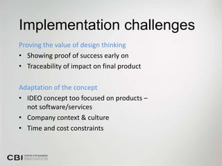 Implementation challenges
Proving the value of design thinking
• Showing proof of success early on
• Traceability of impact on final product

Adaptation of the concept
• IDEO concept too focused on products –
  not software/services
• Company context & culture
• Time and cost constraints
 