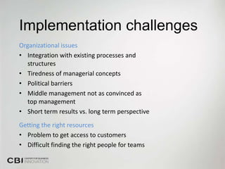 Implementation challenges
Organizational issues
• Integration with existing processes and
   structures
• Tiredness of managerial concepts
• Political barriers
• Middle management not as convinced as
   top management
• Short term results vs. long term perspective
Getting the right resources
• Problem to get access to customers
• Difficult finding the right people for teams
 