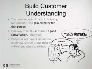 Build Customer
             Understanding
• The most important part of designing
  for someone is to gain empathy for
  that person.
• One way to do this is to have a good
  conversation. (interview)
• Partner A will have 3 minutes to
  interview Partner B, and then we
  will tell you when to switch.
 