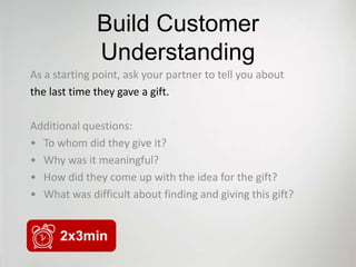Build Customer
              Understanding
As a starting point, ask your partner to tell you about
the last time they gave a gift.

Additional questions:
• To whom did they give it?
• Why was it meaningful?
• How did they come up with the idea for the gift?
• What was difficult about finding and giving this gift?


      2x3min
 