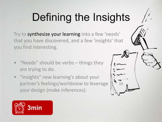 Defining the Insights
Try to synthesize your learning into a few ‘needs’
that you have discovered, and a few ‘insights’ that
you find interesting.

• “Needs” should be verbs – things they
  are trying to do.
• “Insights” new learning's about your
  partner’s feelings/worldview to leverage       in
  your design (make inferences).


      3min
 