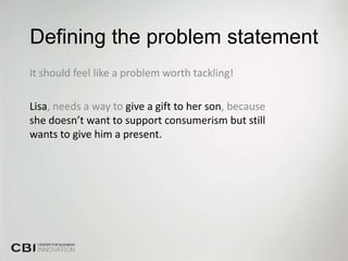 Defining the problem statement
It should feel like a problem worth tackling!

Lisa, needs a way to give a gift to her son, because
she doesn’t want to support consumerism but still
wants to give him a present.
 