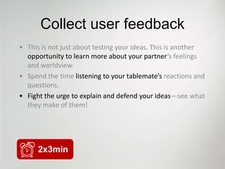 Collect user feedback
• This is not just about testing your ideas. This is another
  opportunity to learn more about your partner’s feelings
  and worldview.
• Spend the time listening to your tablemate’s reactions and
  questions.
• Fight the urge to explain and defend your ideas—see what
  they make of them!




      2x3min
 