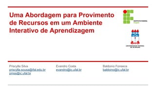 Uma Abordagem para Provimento
de Recursos em um Ambiente
Interativo de Aprendizagem

Priscylla Silva
priscylla.sousa@ifal.edu.br
pmss@ic.ufal.br

Evandro Costa
evandro@ic.ufal.br

Baldoino Fonseca
baldoino@ic.ufal.br

 