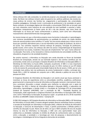 CBIE 2013 – Congresso Brasileiro de Informática na Educação   2


1. INTRODUÇÃO

Vários esforços têm sido conduzidos no sentido de propiciar uma educação de qualidade e para
todos. No Brasil, tais esforços incluem ações do governo (ex. políticas públicas), das escolas (ex.
novas práticas de ensino), das famílias (ex. engajamento e participação), das universidades
(modelos pedagógicos, formação inicial e continuada de professores) e da sociedade em geral.
Neste contexto, as tecnologias digitais de informação e comunicação (TDIC) têm se tornado cada
vez mais relevantes como indutoras de uma educação de mais qualidade e acessível a todos.
Dispositivos computacionais já fazem parte do dia a dia das pessoas, seja como fonte de
informação ou na busca por novos conhecimentos e práticas, assim como tem influenciado
massivamente o desenvolvimento das novas gerações.

Ao mesmo tempo em que a informática propicia novos horizontes à educação e à aprendizagem,
com inúmeras possibilidades de aprimoramentos na qualidade de ensino, ela impõe desafios
tanto de natureza prática como científica. O “sonho” de uma escola voltada para o futuro recai na
busca por caminhos alternativos para o uso da informática como aliada do professor, do aluno e
da escola. Tais caminhos requerem intensos esforços de pesquisa, formação de professores,
gestão escolar, entre outros; tais esforços vão além do acesso e disponibilização de dispositivos
computacionais nas escolas, mudando o foco para de simplesmente “ter” para “como utilizá-los”
na educação. Para tanto, se faz necessário o intenso envolvimento da comunidade científica, dos
educadores, do governo e da sociedade brasileira.

No cenário nacional, a Informática na Educação vem sendo discutida no fórum da Sociedade
Brasileira de Computação, através da sua Comissão Especial e dos eventos científicos por ela
promovidos, tendo como os principais o Simpósio Brasileiro de Informática na Educação (SBIE) e o
Workshop de Informática na Escola (WIE), realizados anualmente. O SBIE é o mais importante
simpósio sobre a informática aplicada na educação do país. Em 2012, realizou-se sua 23ª edição
no Rio de Janeiro-RJ, promovido pela Universidade Federal do Rio de Janeiro. O WIE, por ter uma
conotação mais prática, tem nos professores do ensino fundamental e médio, o principal alvo.
Desde 2011, o WIE foi realizado em conjunto com o SBIE, obtendo o público de cerca de 700
pessoas em 2012.

O Congresso Brasileiro de Informática da Educação é um evento anual que busca promover e
incentivar as trocas de experiências entre as comunidades científica, acadêmica, profissional,
governamental e empresarial na área de Informática na Educação nacional e internacional. Assim,
visa a promover discussões e propor soluções para melhorias na educação com o apoio de
Tecnologia. Em 2013, o Núcleo de Informática Aplicada à Educação (NIED), o Laboratório de
Informática, Aprendizagem e Gestão (LIAG) e a Faculdade de Tecnologia (FT) da Universidade
Estadual de Campinas (UNICAMP), com a promoção da SBC – Sociedade Brasileira de
Computação, estão organizando o Congresso Brasileiro de Informática na Educação (CBIE 2013),
com o tema “Informática na Educação: da pesquisa à ação”, no período de 25 a 29 de novembro
de 2013, na UNICAMP, Cidade Universitária – Campinas-SP.

O CBIE 2013 abrigará o 24º Simpósio Brasileiro de Informática na Educação (SBIE) e 19º Workshop
de Informática na Escola (WIE). O evento abrigará também diversos workshops (teoria e prática),
a Jornada de Atualização em Informática na Educação (JAIE), a Mostra de Práticas de Informática
na Educação, o Concurso de Dissertações e Teses, e painéis promovendo a reflexão política e
científica da educação no país. Neste ano de 2013, em que o NIED completa 30 anos de atuação
intensa na área de Informática na Educação, o CBIE será uma oportunidade impar para
celebrarmos as atividades realizadas no âmbito da difusão de conhecimento sobre as relações
entre a educação, a sociedade e a tecnologia por meio de pesquisas e desenvolvimento de
tecnologias e metodologias de forma integrada às demandas da sociedade.
 