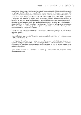 CBIE 2013 – Congresso Brasileiro de Informática na Educação   3


Anualmente, o SBIE e o WIE apresentam dezenas de propostas e experiências muito interessantes
de aplicação da informática na educação. Mas apesar dos mais de vinte anos em que o SBIE
ocorre, as ferramentas e experiências nele apresentadas não vieram a ser integradas ao dia a dia
da escola brasileira. O Congresso Brasileiro de informática na Educação – CBIE 2013, que oficializa
a integração no tempo e no espaço entre os eventos nacionais da Sociedade Brasileira de
Computação, voltados respectivamente para a Academia (24º Simpósio Brasileiro de Informática
na Educação-SBIE) e para a Escola (19º Workshop de Informática na Escola -WIE), trouxe para si a
responsabilidade de discutir estratégias e posturas que viabilizem a aplicação, nas escolas, das
ideias discutidas na academia, ajudando o país na superação do seu maior desafio, que é a
melhoria do ensino fundamental e médio.

Desta forma, a coordenação do CBIE 2013 convida a sua instituição a participar do CBIE 2013 das
seguintes formas:

- submissão de artigos para o WIE, de mini-cursos para o JAIE, de práticas para ser apresentadas
na Mostra de Práticas, etc.;

- participação de professores no evento: nos consulte sobre a possibilidade de desconto para
inscrições múltiplas (acima de 10) e para avaliar a possibilidade de termos turmas não-presenciais
participando do evento por vídeo-conferência (ou outra forma), no caso de escolas que não sejam
próximas à Campinas;

- para escolas privadas, há a possiblidade de participação como patrocinador do evento (solicite
prospecto específico).
 