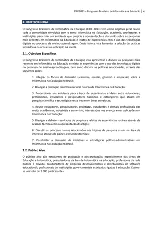 CBIE 2013 – Congresso Brasileiro de Informática na Educação   4


2. OBJETIVO GERAL

O Congresso Brasileiro de Informática na Educação (CBIE 2013) tem como objetivo geral reunir
toda a comunidade envolvida com o tema Informática na Educação, academia, professores e
instituições para criar um ambiente que propicie a apresentação e discussão sobre as pesquisas
mais recentes em Informática na Educação e relatos de experiências com o uso das tecnologias
digitais no processo de ensino-aprendizagem. Desta forma, visa fomentar a criação de práticas
inovadoras na área e sua aplicação na escola.

2.1. Objetivos Específicos
O Congresso Brasileiro de Informática da Educação visa apresentar e discutir as pesquisas mais
recentes em Informática na Educação e relatar as experiências com o uso das tecnologias digitais
no processo de ensino-aprendizagem, bem como discutir as políticas relacionadas, através das
seguintes ações:

       1. Integrar os fóruns de discussão (academia, escolas, governo e empresas) sobre a
       Informática na Educação no Brasil;

       2. Divulgar a produção científica nacional na área de Informática na Educação;

       3. Proporcionar um ambiente para a troca de experiências e ideias entre educadores,
       profissionais, estudantes e pesquisadores nacionais e estrangeiros que atuam em
       pesquisa científica e tecnológica nesta área e em áreas correlatas;

       4. Reunir educadores, pesquisadores, projetistas, estudantes e demais profissionais dos
       meios acadêmicos, industriais e comerciais, interessados nos avanços e nas aplicações em
       Informática na Educação;

       5. Divulgar e debater resultados de pesquisa e relatos de experiências na área através de
       sessões técnicas com a apresentação de artigos;

       6. Discutir os principais temas relacionados aos tópicos de pesquisa atuais na área de
       interesse através de painéis e reuniões técnicas;

       7. Possibilitar a discussão de iniciativas e estratégicas político-administrativas em
       Informática na Educação no Brasil.

2.2. Público Alvo
O público alvo são estudantes de graduação e pós-graduação; especialmente das áreas de
Educação e Informática; pesquisadores da área de Informática na educação; professores da rede
pública e privada; colaboradores de empresas desenvolvedoras e distribuidoras de software
educacional; profissionais de instituições governamentais e privadas ligadas à educação. Estima-
se um total de 1.500 participantes.
 