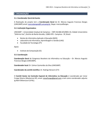 CBIE 2013 – Congresso Brasileiro de Informática na Educação   5


3. ORGANIZAÇÃO

3.1. Coordenador Geral do Evento

A Realização do projeto tem a Coordenação Geral do Dr. Marcos Augusto Francisco Borges
(UNICAMP) email: marcosborges@ft.unicamp.br, Skype: marcosafborges.

3.2. Instituição Organizadora

UNICAMP – Universidade Estadual de Campinas – CNPJ 46.068.425/0001-33, Cidade Universitária
"Zeferino Vaz", Distrito de Barão Geraldo, 13083-970 - Campinas - SP, Brasil.

       Núcleo de Informática Aplicada à Educação (NIED)
       Laboratório de Informática, Aprendizagem e Gestão (LIAG)
       Faculdade de Tecnologia (FT)

Apoio

       Instituto de Computação (IC)

3.3. Coordenação

Coordenação Geral do Congresso Brasileiro do Informática na Educação – Dr. Marcos Augusto
Francisco Borges (UNICAMP);

Coordenador local: Dr. Celmar Guimarães da Silva (UNICAMP)

Coordenador do comitê científico: Dr. Rodrigo Bonacin (CTI)


O Comitê Gestor da Comissão Especial de Informática na Educação é coordenado por Ismar
Frango Silveira (Mackenzie-SP), email: ismarfrango@gmail.com e tem como coordenador adjunto
Ig Ilbert Bittencourt (UFAL).
 