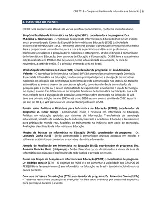 CBIE 2013 – Congresso Brasileiro de Informática na Educação   6


4. ESTRUTURA DO EVENTO

O CBIE será concretizado através de vários eventos concomitantes, conforme indicado abaixo:

Simpósio Brasileiro de Informática na Educação (SBIE): coordenadora de programa: Dra.
M.Cecilia C. Baranauskas - O Simpósio Brasileiro de Informática na Educação (SBIE) é um evento
anual promovido pela Comissão Especial de Informática na Educação (CEIE) da Sociedade
Brasileira de Computação (SBC). Tem como objetivos divulgar a produção científica nacional nesta
área e proporcionar um ambiente para a troca de experiências e idéias com profissionais,
professores,estudantes e pesquisadores nacionais e estrangeiros. O SBIE é dirigido à comunidade
de Informática na Educação, bem como às de Educação e Computação. O SBIE teve a sua primeira
edição realizada em 1990 no Rio de Janeiro, tendo sido realizada anualmente, no mês de
novembro, a partir de então. É o principal evento da área no Brasil.

Workshop de Informática na Escola (WIE) : coordenador de programa: Dr. José Armando
Valente - O Workshop de Informática na Escola (WIE) é promovido anualmente pela Comissão
Especial de Informática na Educação, tendo como principal objetivo a divulgação de iniciativas
nacionais de aplicação das Tecnologias da Informação e da Comunicação nas Escolas. Os trabalho
submetidos ao evento devem ter um caráter aplicado, como transferência de resultados de
pesquisa para a escola ou o relato sistematizado de experiências envolvendo o uso de tecnologia
no espaço escolar. Ele diferencia-se do Simpósio Brasileiro de Informática na Educação, que está
mais voltado para a divulgação de pesquisas acadêmicas sobre tecnologia na Educação. O WIE
teve sua primeira edição no ano 1995 e até o ano 2010 era um evento satélite do CSBC. A partir
do ano de 2011, o WIE passou a ser um evento conjunto com o SBIE.

Painéis sobre Políticas e Diretrizes para Informática na Educação (PPDIE): coordenador de
programa: Dr. Ismar Frango - Combinando Ensino e Pesquisa em Informática na Educação,
Políticas em educação apoiadas por sistemas de informação, Transferência de tecnologia
educacional, Modelos de colaboração da indústria/mercado e academia, Educação e treinamento
para práticas do mundo real, Modelos de treinamento na indústria com apoio de tecnologia,
Avaliações da utilização da Informática na Educação.

Mostra de Práticas de Informática na Educação (MPIE): coordenador de programa: Dr.
Leonardo Cunha (UFS) - Serão apresentadas à comunidade práticas adotadas em escolas e
softwares acadêmicos e comerciais associados à temática do evento.

Jornada de Atualização em Informática na Educação (JAIE): coordenador de programa: Dra.
Amanda Meincke Melo (Unipampa) - Serão oferecidos cursos direcionados a alunos da área de
Informática na Educação e professores da rede pública e privada de ensino.

Painel dos Grupos de Pesquisa em Informática na Educação (PGPIE) : coordenador de programa:
Dr. Rodrigo Bonacin (CTI) - O objetivo do PGPIE é o de aumentar a visibilidade dos GRUPOS DE
PESQUISA (e Desenvolvimento) em Informática na Educação no Brasil - também incluindo outros
países parceiros.

Concurso de Teses e Dissertações (CTD): coordenador de programa: Dr. Alexandre Direne (UFPr)
- Trabalhos resultantes de pesquisas avançadas na área serão avaliados por um comitê específico
para premiação durante o evento.
 