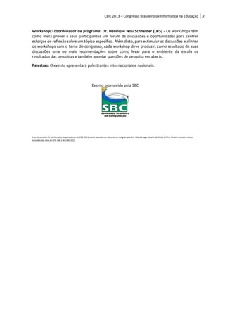 CBIE 2013 – Congresso Brasileiro de Informática na Educação                                   7


Workshops: coordenador de programa: Dr. Henrique Nou Schneider (UFS) - Os workshops têm
como meta prover a seus participantes um fórum de discussões e oportunidades para centrar
esforços de reflexão sobre um tópico específico. Além disto, para estimular as discussões e alinhar
os workshops com o tema do congresso, cada workshop deve produzir, como resultado de suas
discussões uma ou mais recomendações sobre como levar para o ambiente da escola os
resultados das pesquisas e também apontar questões de pesquisa em aberto.

Palestras: O evento apresentará palestrantes internacionais e nacionais.



                                                             Evento promovido pela SBC




Este documento foi escrito pelos organizadores do CBIE 2013, sendo baseado em documento redigido pela Dra. Cláudia Lage Rebello da Motta (UFRJ). Contém também textos
extraídos dos sites da CEIE-SBC e do CBIE-2012
 