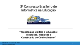 3oCongresso Brasileiro de Informática na Educação 
1 
03 a 06 de novembro de 2014 
UFGD –Dourados -MS 
“Tecnologias Digitais e Educação: Integração, Mediação e Construçãodo Conhecimento”  