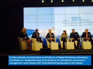 Dr.Hilary Murphy, Associate Dean and Professor of Digital Marketing moderating a 
roundtable on: hospitality being at the forefront of e-distribution and revenue 
management. Accor Deputy CEO, Vivek Badrinath giving input to the debate. 
 