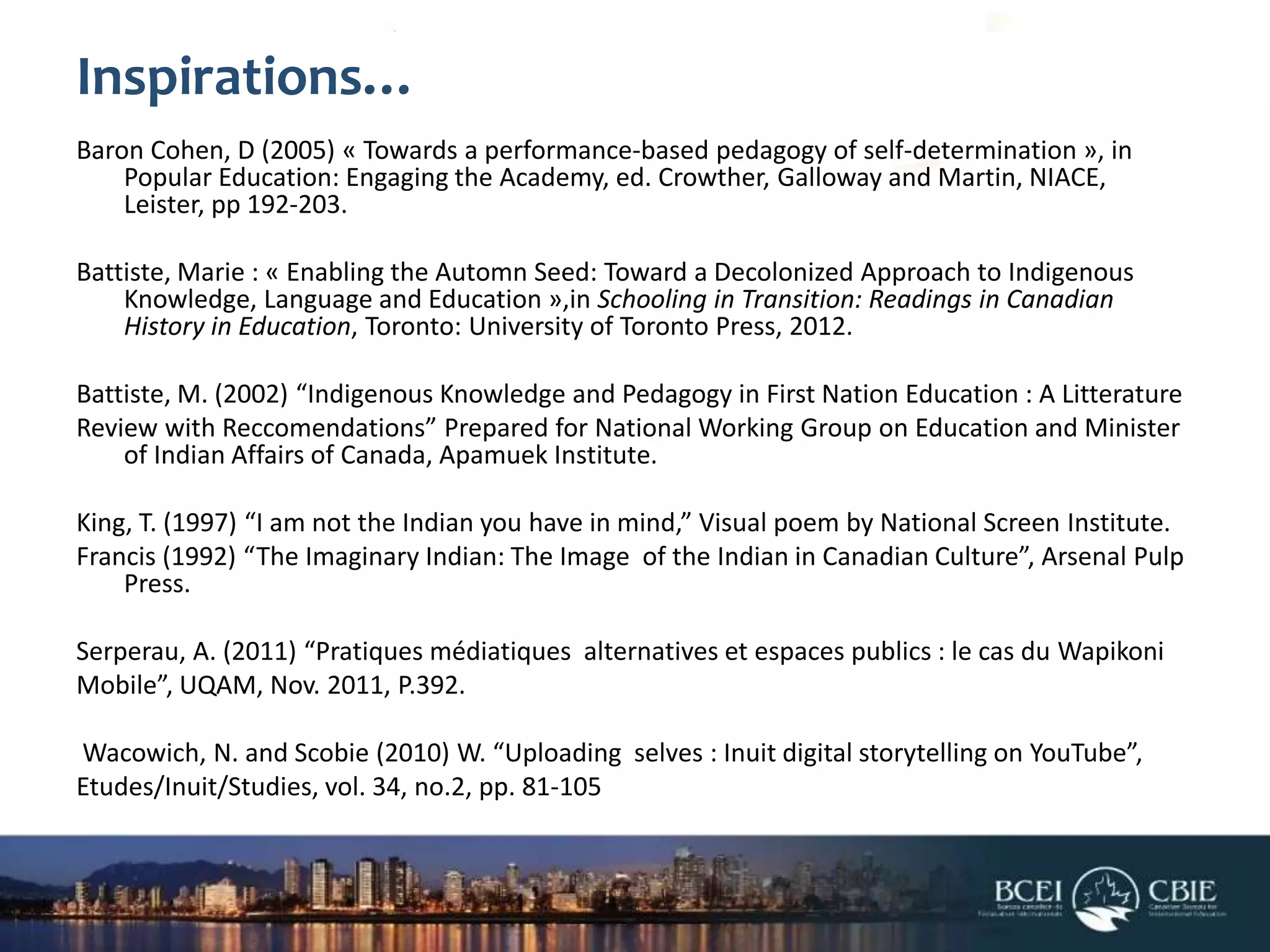 Inspirations…
Baron Cohen, D (2005) « Towards a performance-based pedagogy of self-determination », in
Popular Education: Engaging the Academy, ed. Crowther, Galloway and Martin, NIACE,
Leister, pp 192-203.
Battiste, Marie : « Enabling the Automn Seed: Toward a Decolonized Approach to Indigenous
Knowledge, Language and Education »,in Schooling in Transition: Readings in Canadian
History in Education, Toronto: University of Toronto Press, 2012.
Battiste, M. (2002) “Indigenous Knowledge and Pedagogy in First Nation Education : A Litterature
Review with Reccomendations” Prepared for National Working Group on Education and Minister
of Indian Affairs of Canada, Apamuek Institute.
King, T. (1997) “I am not the Indian you have in mind,” Visual poem by National Screen Institute.
Francis (1992) “The Imaginary Indian: The Image of the Indian in Canadian Culture”, Arsenal Pulp
Press.
Serperau, A. (2011) “Pratiques médiatiques alternatives et espaces publics : le cas du Wapikoni
Mobile”, UQAM, Nov. 2011, P.392.
Wacowich, N. and Scobie (2010) W. “Uploading selves : Inuit digital storytelling on YouTube”,
Etudes/Inuit/Studies, vol. 34, no.2, pp. 81-105

 