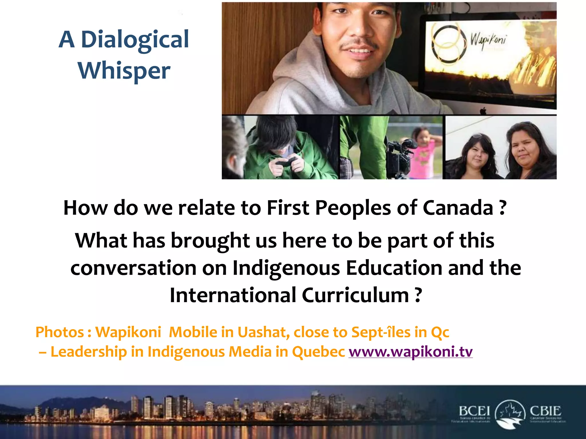 A Dialogical
Whisper

How do we relate to First Peoples of Canada ?
What has brought us here to be part of this
conversation on Indigenous Education and the
International Curriculum ?
Photos : Wapikoni Mobile in Uashat, close to Sept-îles in Qc
– Leadership in Indigenous Media in Quebec www.wapikoni.tv

 
