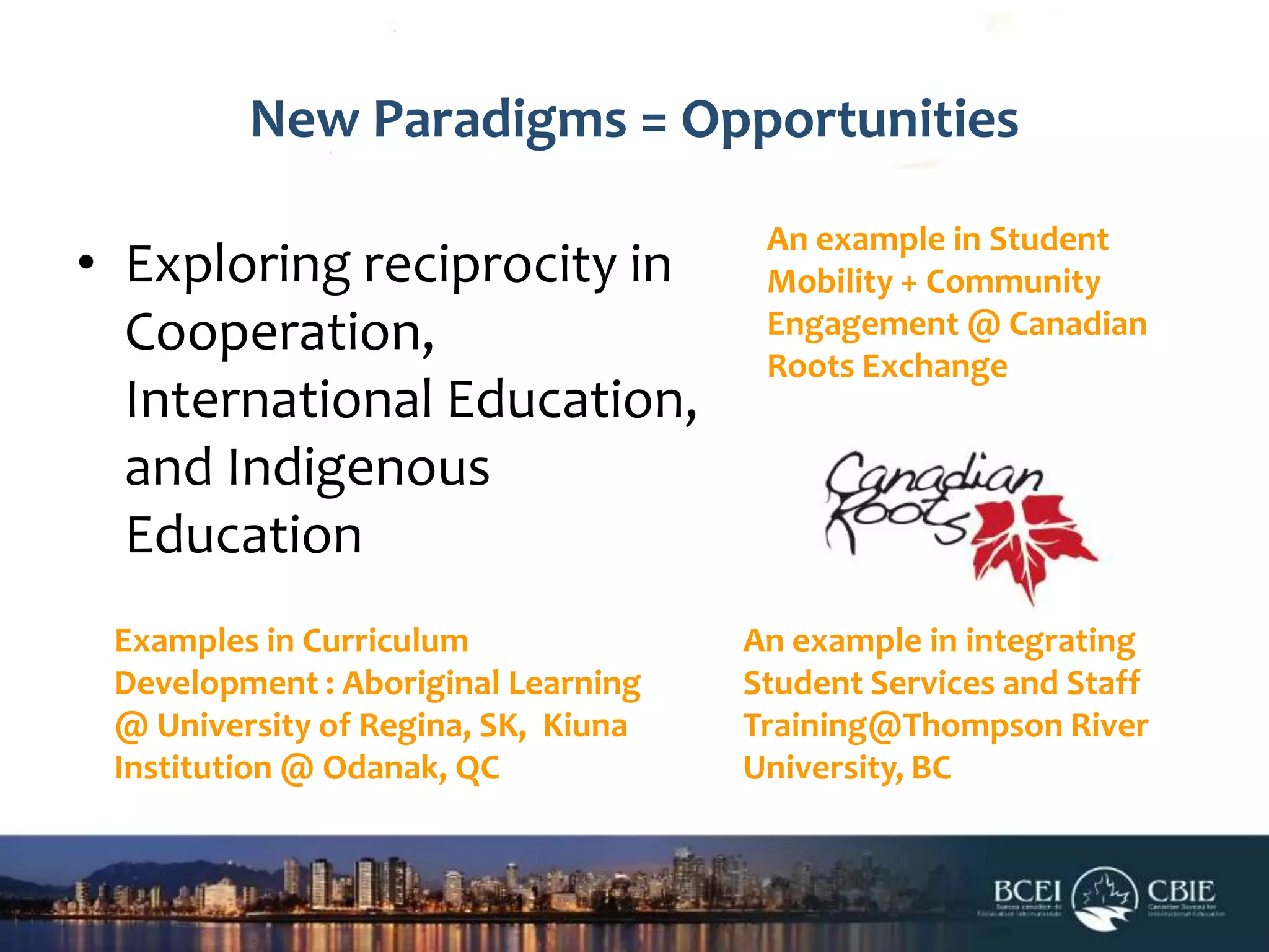 New Paradigms = Opportunities
• Exploring reciprocity in
Cooperation,
International Education,
and Indigenous
Education
Examples in Curriculum
Development : Aboriginal Learning
@ University of Regina, SK, Kiuna
Institution @ Odanak, QC

An example in Student
Mobility + Community
Engagement @ Canadian
Roots Exchange

An example in integrating
Student Services and Staff
Training@Thompson River
University, BC

 