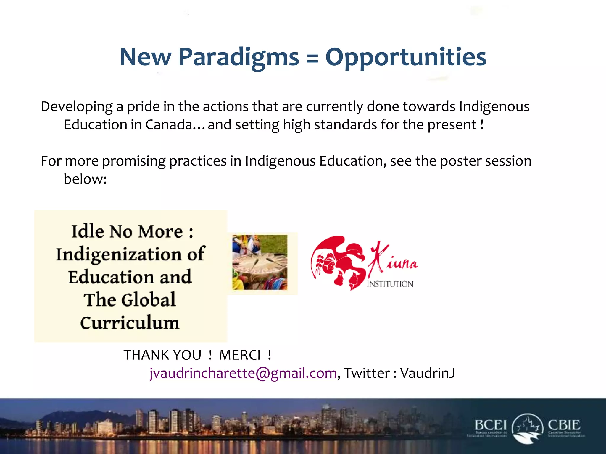 New Paradigms = Opportunities
Developing a pride in the actions that are currently done towards Indigenous
Education in Canada…and setting high standards for the present !
For more promising practices in Indigenous Education, see the poster session
below:

THANK YOU ! MERCI !
jvaudrincharette@gmail.com, Twitter : VaudrinJ

 