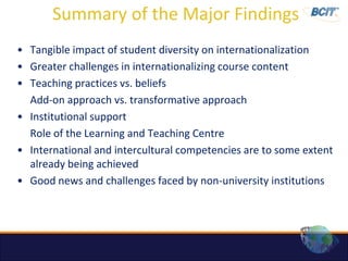 Summary of the Major Findings
• Tangible impact of student diversity on internationalization
• Greater challenges in internationalizing course content
• Teaching practices vs. beliefs
  Add-on approach vs. transformative approach
• Institutional support
  Role of the Learning and Teaching Centre
• International and intercultural competencies are to some extent
  already being achieved
• Good news and challenges faced by non-university institutions
 