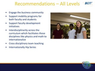 Recommendations – All Levels
• Engage the business community
• Support mobility programs for
  both faculty and students
• Support faculty development
  initiatives
• Interdisciplinarity across the
  curriculum which facilitates those
  disciplines like physics and math to
  internationalize
• Cross disciplinary team teaching
• Internationally Hip Series
 