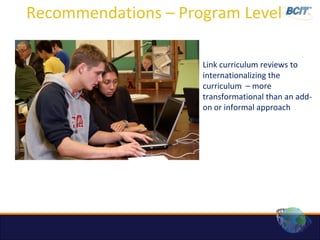Recommendations – Program Level

                     Link curriculum reviews to
                     internationalizing the
                     curriculum – more
                     transformational than an add-
                     on or informal approach
 