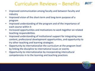 Curriculum Reviews – Benefits
•   Improved communication among faculty and between faculty and
    industry
•   Improved vision of the short-term and long-term purpose of a
    program
•   Improved understanding of the program and of the importance of
    each course within it
•   Increased opportunities and motivations to work together on related
    teaching responsibilities
•   Improved understanding of institutional support for integrating new
    content, professional development opportunities, and opportunity to
    try other teaching and learning strategies
•   Opportunity to internationalize the curriculum at the program level
    by linking the discipline to international issues or events
•   Opportunity to internationalize by incorporating intercultural
    competencies in to the learning and teaching practices
 