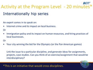 Activity at the Program Level - 20 minutes*
 Internationally hip series

 An expert comes in to speak on:
 • Internet crime and its impact on local business.
 Or
 • Immigration policy and its impact on human resources, and hiring practices of
    local businesses.
 Or
 • Your city winning the bid for the Olympics (or the Pan American games)

    Link the issue to a particular discipline, and generate ideas for assignments,
    projects, case studies. Can you think of an exercise/assignment that would be
    interdisciplinary?


 *This is an initiative that would cross disciplines.
 