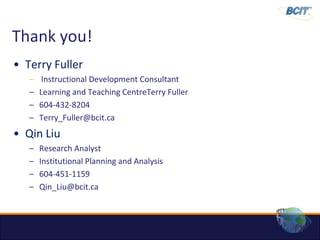 Thank you!
• Terry Fuller
   –    Instructional Development Consultant
   –   Learning and Teaching CentreTerry Fuller
   –   604-432-8204
   –   Terry_Fuller@bcit.ca
• Qin Liu
   –   Research Analyst
   –   Institutional Planning and Analysis
   –   604-451-1159
   –   Qin_Liu@bcit.ca
 