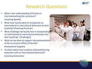 Research Questions
•   What is the understanding of faculty on
    internationalizing the curriculum?
    (Teaching Beliefs)
•   What have faculty done to incorporate an
    international or intercultural dimension to their
    teaching? (Teaching Practices)
•   What challenges do faculty face in incorporating
    an international or intercultural dimension into
    their teaching? (Challenges)
•   What can be done to support internationalization
    of the curriculum efforts of faculty?
    (Institutional Support)
•   To what extent have students achieved learning
    outcomes with an international dimension?
    (Learning Outcomes)
 