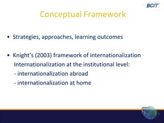 Conceptual Framework

• Strategies, approaches, learning outcomes

• Knight’s (2003) framework of internationalization
  Internationalization at the institutional level:
  - internationalization abroad
  - internationalization at home
 