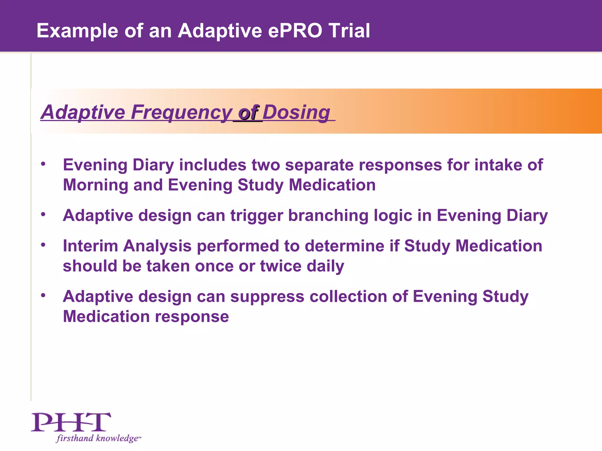 Example of an Adaptive ePRO Trial Adaptive Frequency  of  Dosing  Evening Diary includes two separate responses for intake of Morning and Evening Study Medication Adaptive design can trigger branching logic in Evening Diary Interim Analysis performed to determine if Study Medication should be taken once or twice daily Adaptive design can suppress collection of Evening Study Medication response 