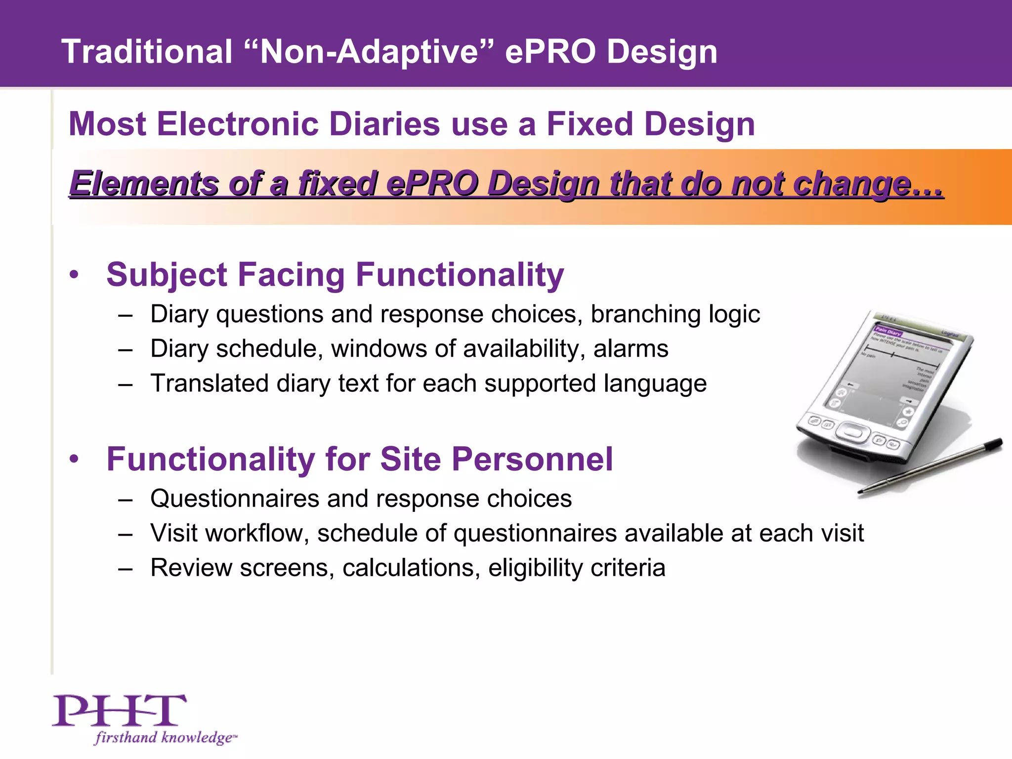 Traditional “Non-Adaptive” ePRO Design Most Electronic Diaries use a Fixed Design Elements of a fixed ePRO Design that do not change… Subject Facing Functionality Diary questions and response choices, branching logic Diary schedule, windows of availability, alarms Translated diary text for each supported language Functionality for Site Personnel Questionnaires and response choices Visit workflow, schedule of questionnaires available at each visit Review screens, calculations, eligibility criteria 
