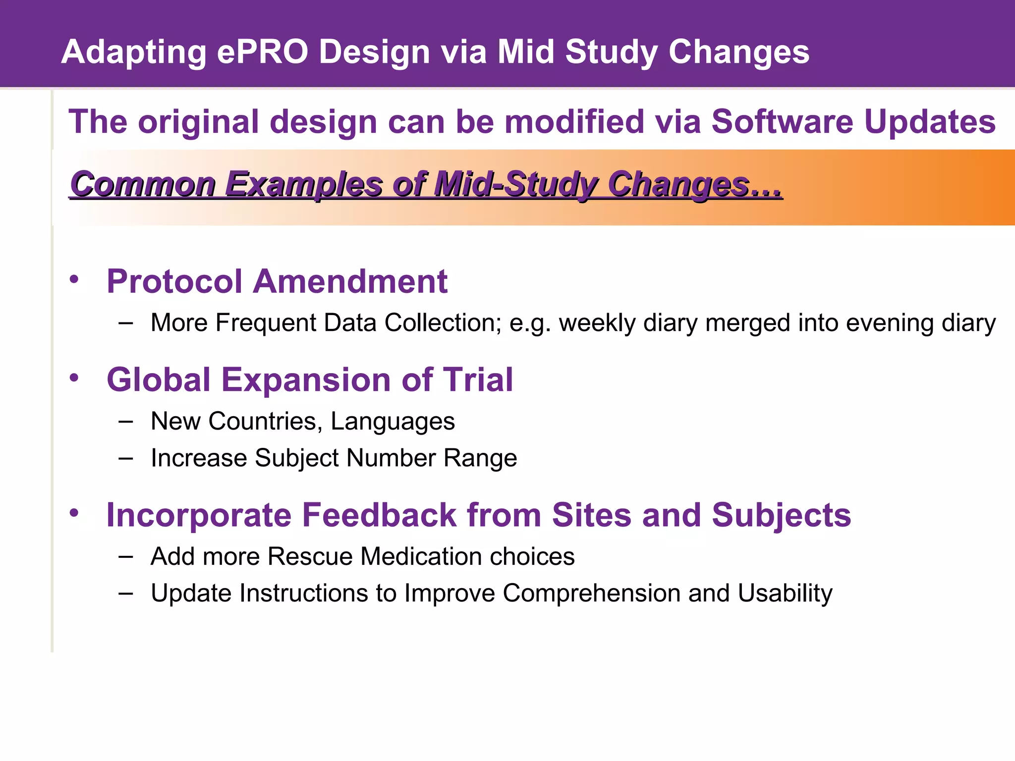 Adapting ePRO Design via Mid Study Changes The original design can be modified via Software Updates Common Examples of Mid-Study Changes… Protocol Amendment More Frequent Data Collection; e.g. weekly diary merged into evening diary Global Expansion of Trial New Countries, Languages Increase Subject Number Range Incorporate Feedback from Sites and Subjects Add more Rescue Medication choices Update Instructions to Improve Comprehension and Usability 