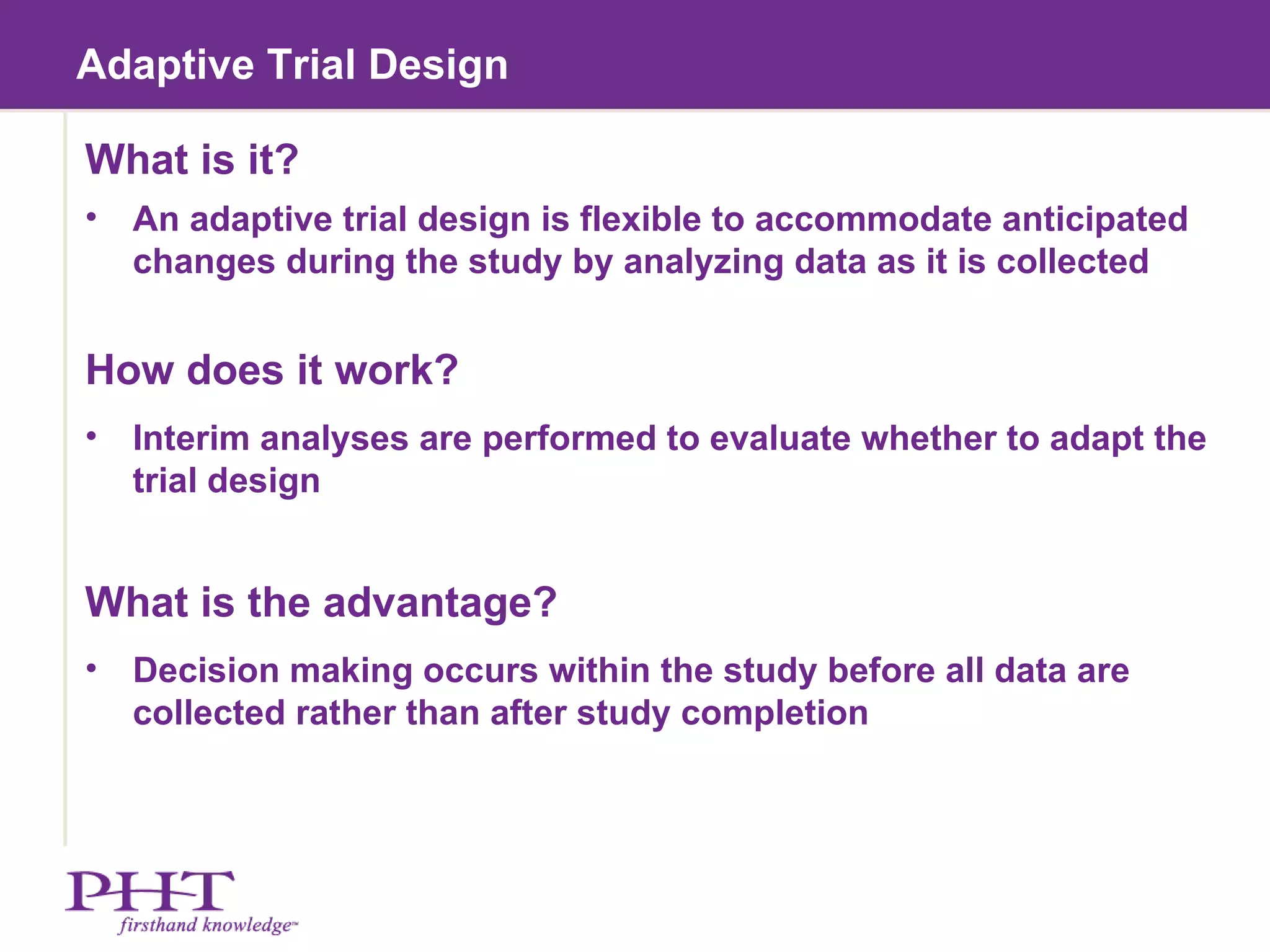 Adaptive Trial Design What is it? An adaptive trial design is flexible to accommodate anticipated changes during the study by analyzing data as it is collected How does it work? Interim analyses are performed to evaluate whether to adapt the trial design What is the advantage? Decision making occurs within the study before all data are collected rather than after study completion 