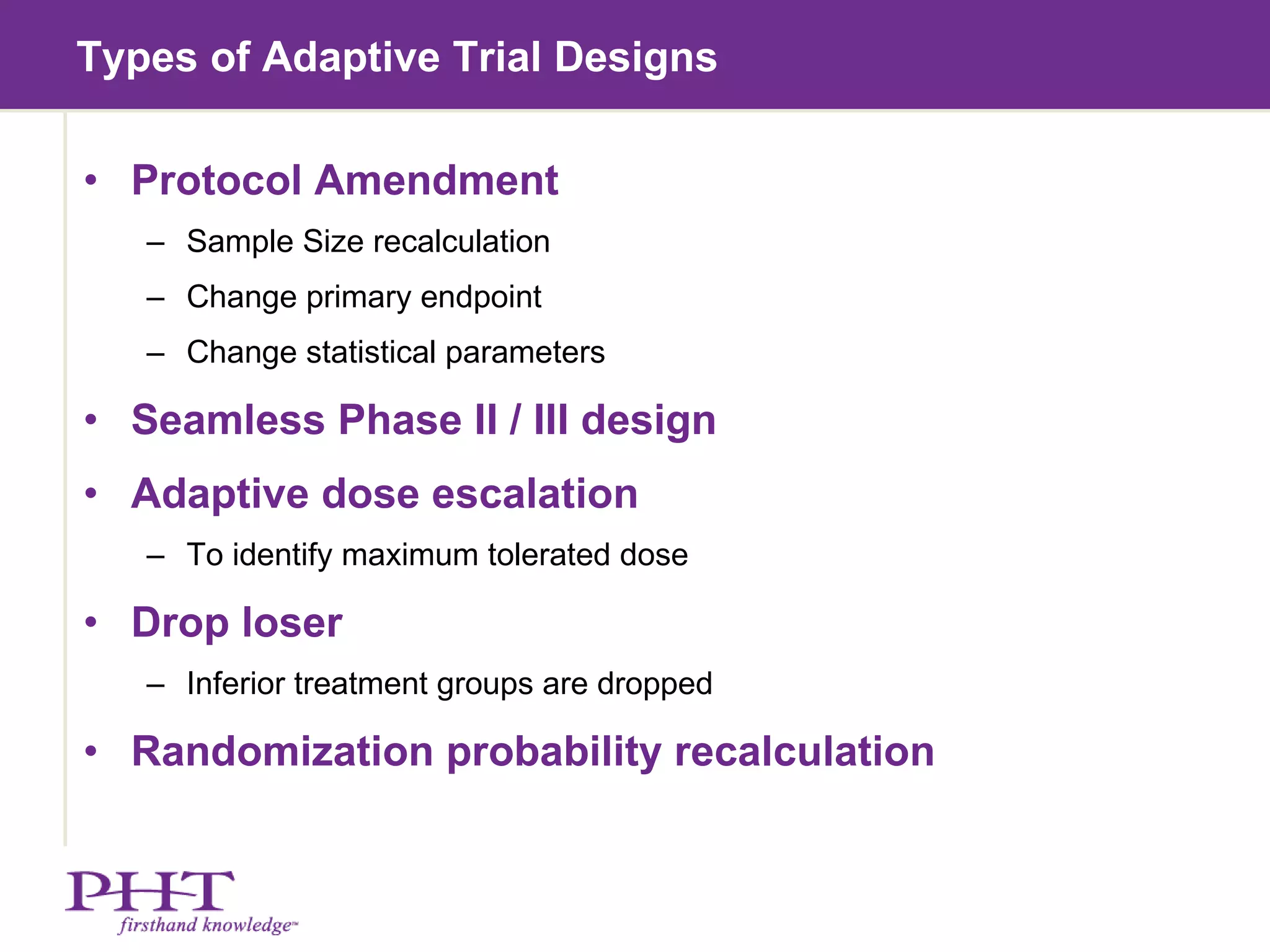 Types of Adaptive Trial Designs Protocol Amendment Sample Size recalculation Change primary endpoint Change statistical parameters Seamless Phase II / III design Adaptive dose escalation To identify maximum tolerated dose Drop loser Inferior treatment groups are dropped Randomization probability recalculation 