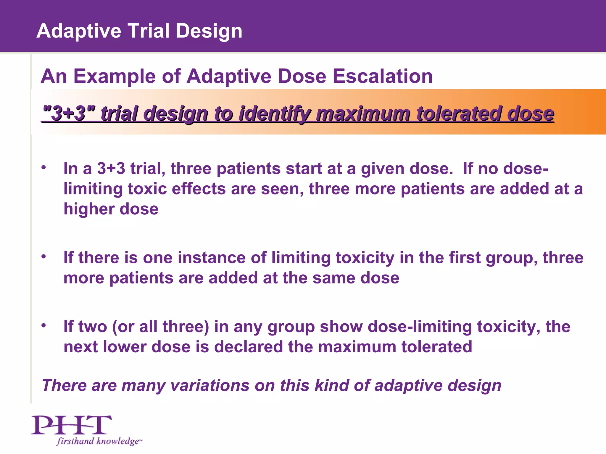 Adaptive Trial Design An Example of Adaptive Dose Escalation "3+3" trial design to identify maximum tolerated dose In a 3+3 trial, three patients start at a given dose.  If no dose-limiting toxic effects are seen, three more patients are added at a higher dose If there is one instance of limiting toxicity in the first group, three more patients are added at the same dose If two (or all three) in any group show dose-limiting toxicity, the next lower dose is declared the maximum tolerated There are many variations on this kind of adaptive design 