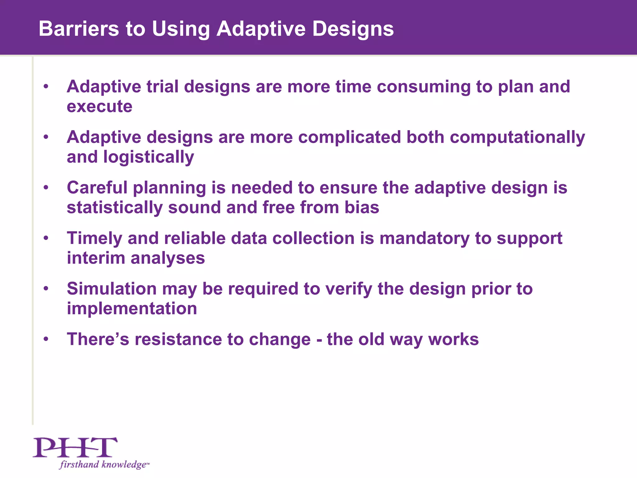 Barriers to Using Adaptive Designs  Adaptive trial designs are more time consuming to plan and execute Adaptive designs are more complicated both computationally and logistically Careful planning is needed to ensure the adaptive design is statistically sound and free from bias Timely and reliable data collection is mandatory to support interim analyses Simulation may be required to verify the design prior to implementation There’s resistance to change - the old way works  