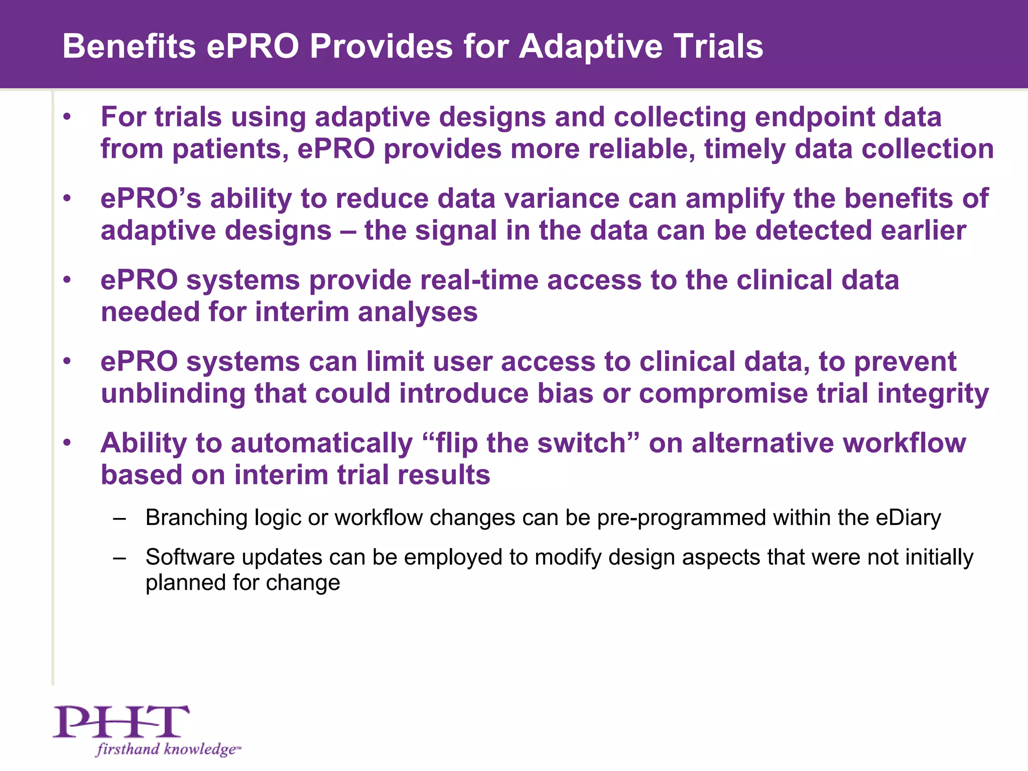 Benefits ePRO Provides for Adaptive Trials  For trials using adaptive designs and collecting endpoint data from patients, ePRO provides more reliable, timely data collection ePRO’s ability to reduce data variance can amplify the benefits of adaptive designs – the signal in the data can be detected earlier ePRO systems provide real-time access to the clinical data needed for interim analyses ePRO systems can limit user access to clinical data, to prevent unblinding that could introduce bias or compromise trial integrity  Ability to automatically “flip the switch” on alternative workflow based on interim trial results Branching logic or workflow changes can be pre-programmed within the eDiary Software updates can be employed to modify design aspects that were not initially planned for change 
