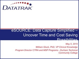 May 5, 2015
William Gluck, PhD, VP Clinical Knowledge
Program Director CTRA and MSP Programs - Durham Technical
Community College
eSOURCE: Data Capture Simplified –
Uncover Time and Cost Saving
Possibilities
 